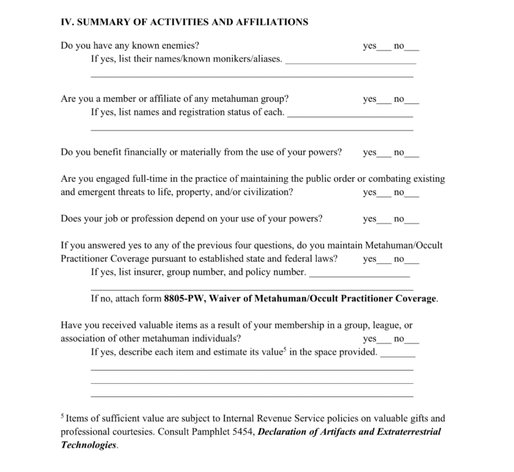 A new page of the bureaucratic form begins with a new section. This one reads: IV. SUMMARY OF ACTIVITIES AND AFFILIATIONS Do you have any known enemies? Check yes or no. If yes, list their names/known monikers/aliases below. Are you a member or affiliate of any metahuman group? Check yes or no. If yes, list names and registration status of each below. Do you benefit financially or materially from the use of your powers? Check yes or no. Are you engaged full-time in the practice of maintaining the public order or combating existing and emergent threats to life, property, and/or civilization? Check yes or no. Does your job or profession depend on your use of your powers? Check yes or no. If you answered yes to any of the previous four questions, do you maintain Metahuman/Occult Practitioner Coverage pursuant to established state and federal laws? Check yes or no. If yes, list insurer, group number, and policy number. If no, attach form 8805-PW, Waiver of Metahuman/Occult Practitioner Coverage. Have you received valuable items as a result of your membership in a group, league, or association of other metahuman individuals? Check yes or no. If yes, describe each item and estimate its value (see #5) in the space provided. #5 Items of sufficient value are subject to Internal Revenue Service policies on valuable gifts and professional courtesies. Consult Pamphlet 5454, Declaration of Artifacts and Extraterrestrial Technologies. 