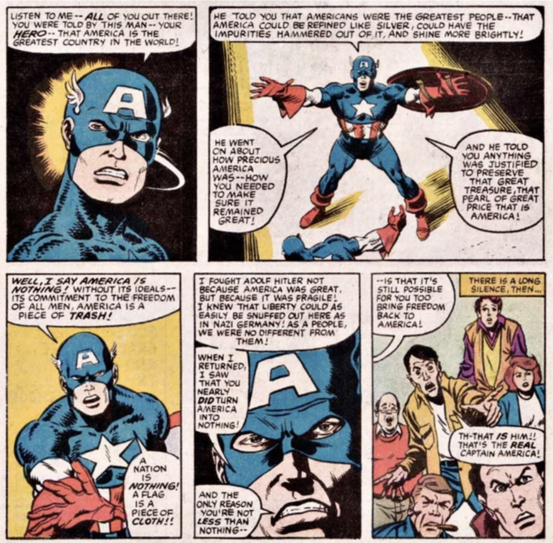 Five panels from Marvel's What If? Issue #44 in which Captain America delivers the following speech: "Listen to me — all of you out there! You were told by this man — your hero — that America is the greatest country in the world! He told you that Americans were the greatest people — that America could be refined like silver, could have the impurities hammered out of it, and shine more brightly! He went on about how precious America was — how you needed to make sure it remained great! And he told you anything was justified to preserve that great treasure, that pearl of great price that is America! Well, I say America is nothing! Without its ideals — its commitment to the freedom of all men, America is a piece of trash! A nation is nothing! A flag is a piece of cloth! I fought Adolf Hitler not because America was great, but because it was fragile! I knew that liberty could as easily be snuffed out here as in Nazi Germany! As a people, we were no different from them! When I returned, I saw that you nearly did turn America into nothing! And the only reason you’re not less than nothing — is that it’s still possible for you to bring freedom back to America!"