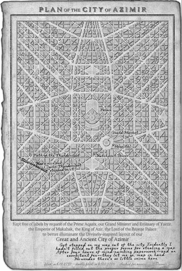 Plan of the City of Azimir artwork from Wind and Truth. Text: "Kept free of labels by request of the Prime Aqasix, or Grand Minister and Emmisary of Yaezir, the Emperor of Makabak, the King of Azir, the Lord of the Bronze Palace to better illuminate the Divinely-inspired layout of our Great and Ancient City of Azimir" Handwritten annotation: "Got stopped on my way out of the city. Evidently I hadn't filled out the proper forms for stealing a map. After four hours of mind-numbing paperwork — and an exorbitant fee — they let me go, map in hand. No wonder there's so little crime here."